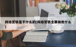 网络营销是干什么的(网络营销主要做些什么)