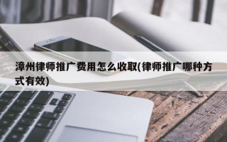 漳州律师推广费用怎么收取(律师推广哪种方式有效)