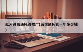 红河诚信通托管推广(诚信通托管一年多少钱)