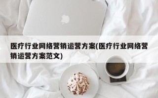 医疗行业网络营销运营方案(医疗行业网络营销运营方案范文)