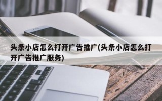 头条小店怎么打开广告推广(头条小店怎么打开广告推广服务)