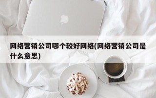 网络营销公司哪个较好网络(网络营销公司是什么意思)