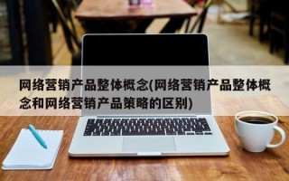 网络营销产品整体概念(网络营销产品整体概念和网络营销产品策略的区别)