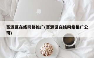 晋源区在线网络推广(晋源区在线网络推广公司)