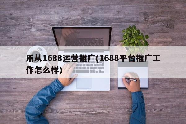 乐从1688运营推广(1688平台推广工作怎么样)-第1张图片-信途科技