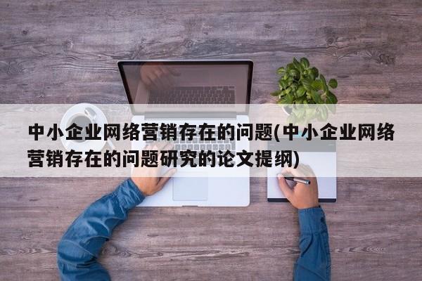 中小企业网络营销存在的问题(中小企业网络营销存在的问题研究的论文提纲)-第1张图片-信途科技