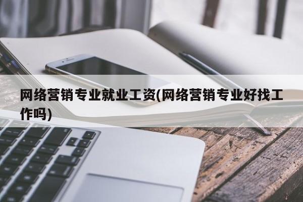 网络营销专业就业工资(网络营销专业好找工作吗)